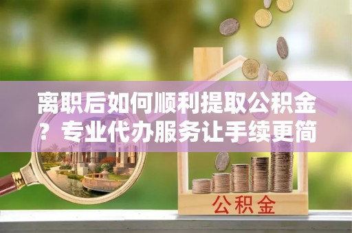 石渠离职后如何顺利提取公积金？专业代办服务让手续更简单